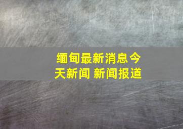 缅甸最新消息今天新闻 新闻报道